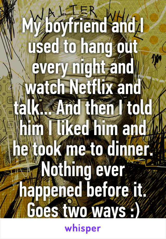 My boyfriend and I used to hang out every night and watch Netflix and talk... And then I told him I liked him and he took me to dinner. Nothing ever happened before it. Goes two ways :)