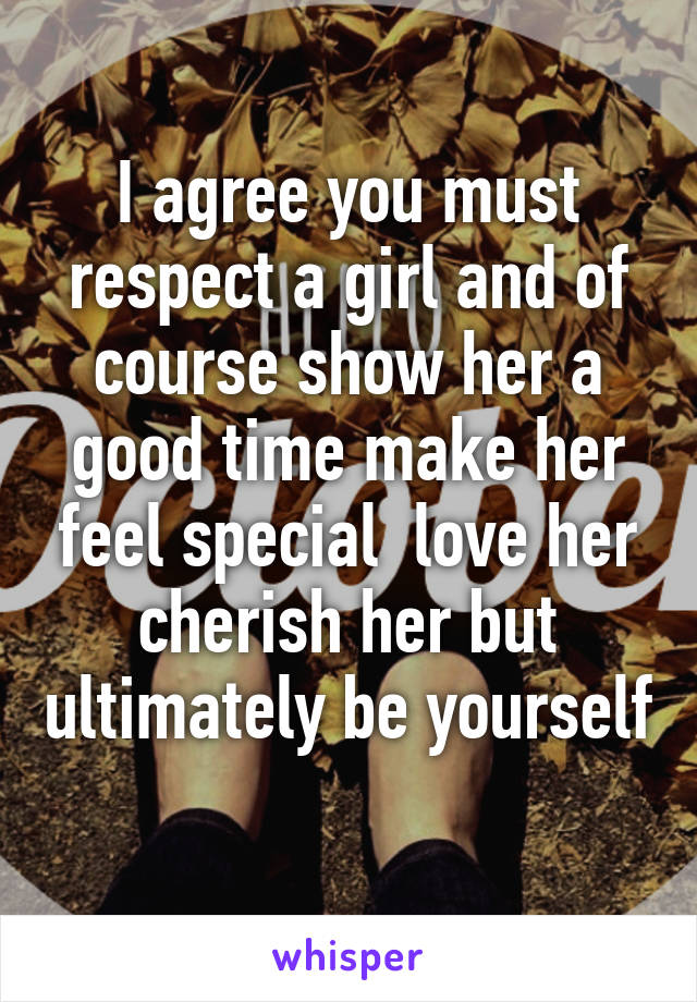 I agree you must respect a girl and of course show her a good time make her feel special  love her cherish her but ultimately be yourself 