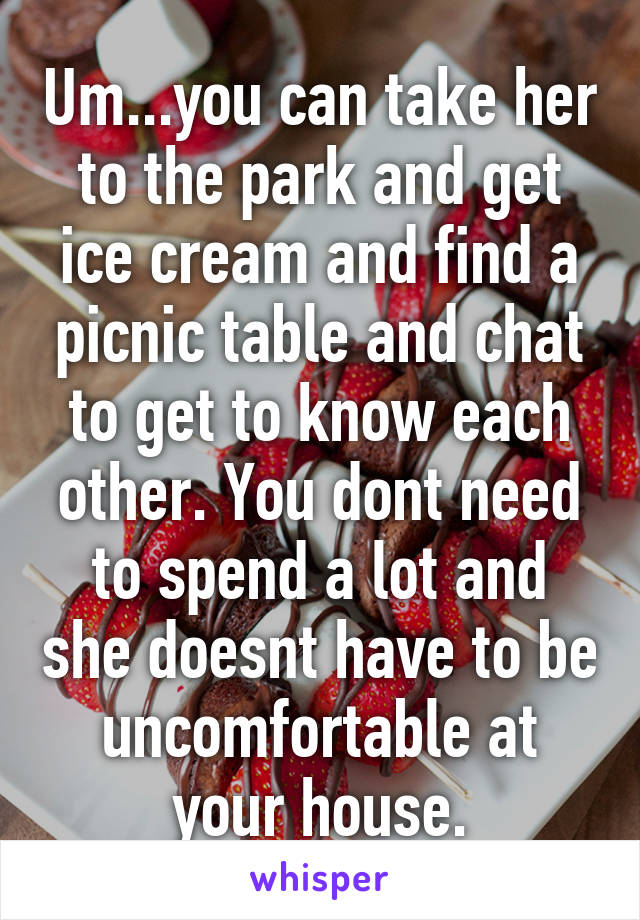 Um...you can take her to the park and get ice cream and find a picnic table and chat to get to know each other. You dont need to spend a lot and she doesnt have to be uncomfortable at your house.