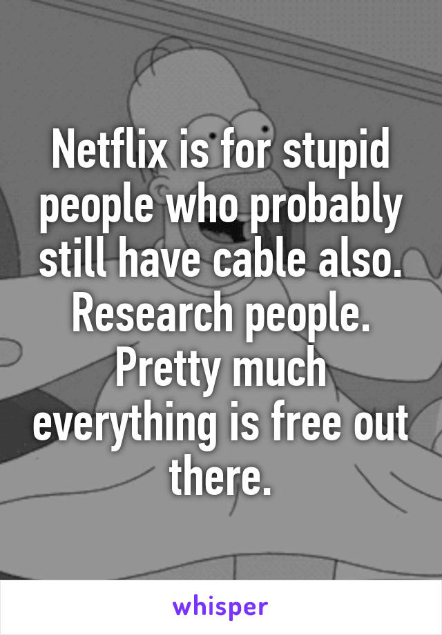 Netflix is for stupid people who probably still have cable also.
Research people. Pretty much everything is free out there.