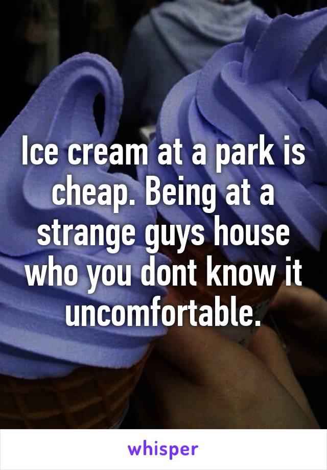 Ice cream at a park is cheap. Being at a strange guys house who you dont know it uncomfortable.