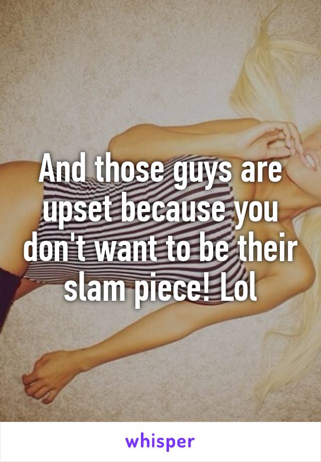 And those guys are upset because you don't want to be their slam piece! Lol