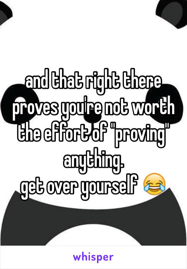 and that right there proves you're not worth the effort of "proving" anything. 
get over yourself 😂