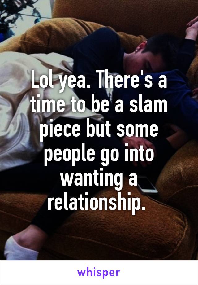 Lol yea. There's a time to be a slam piece but some people go into wanting a relationship. 