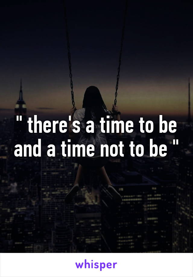 " there's a time to be and a time not to be "