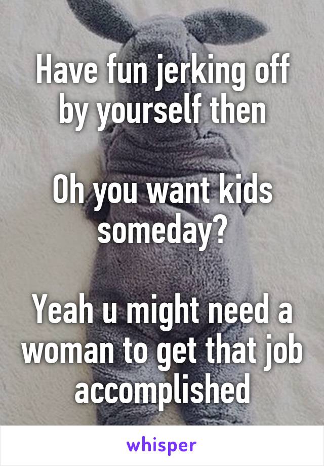 Have fun jerking off by yourself then

Oh you want kids someday?

Yeah u might need a woman to get that job accomplished