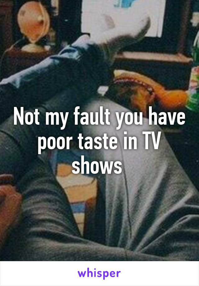 Not my fault you have poor taste in TV shows 