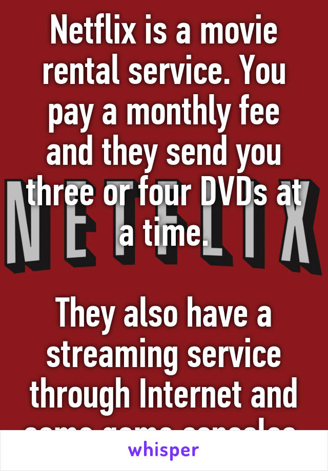 Netflix is a movie rental service. You pay a monthly fee and they send you three or four DVDs at a time.

They also have a streaming service through Internet and some game consoles.