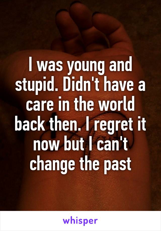 I was young and stupid. Didn't have a care in the world back then. I regret it now but I can't change the past