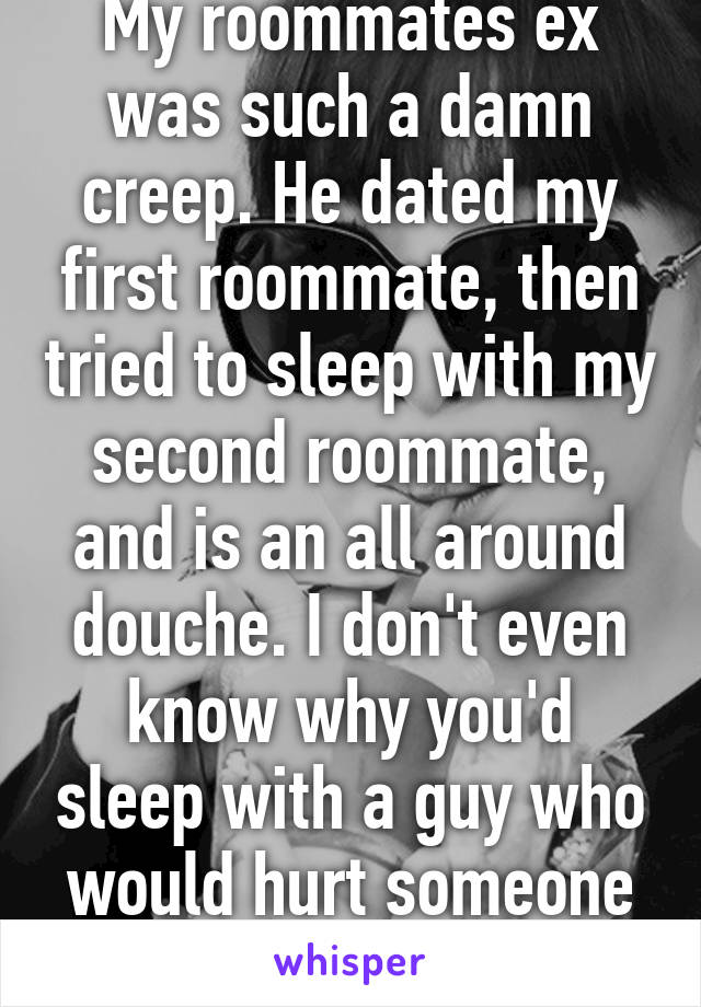 My roommates ex was such a damn creep. He dated my first roommate, then tried to sleep with my second roommate, and is an all around douche. I don't even know why you'd sleep with a guy who would hurt someone like that 