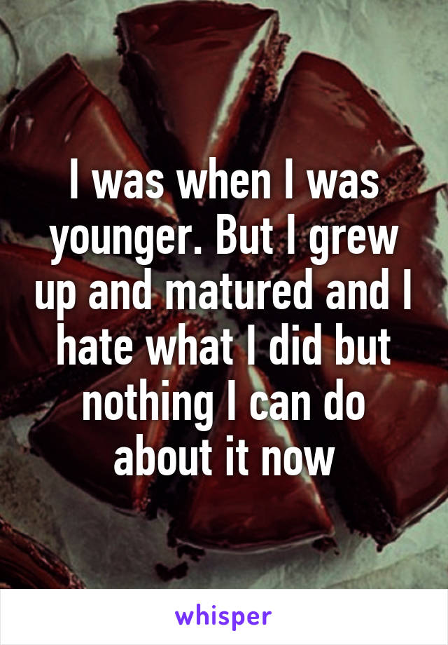 I was when I was younger. But I grew up and matured and I hate what I did but nothing I can do about it now