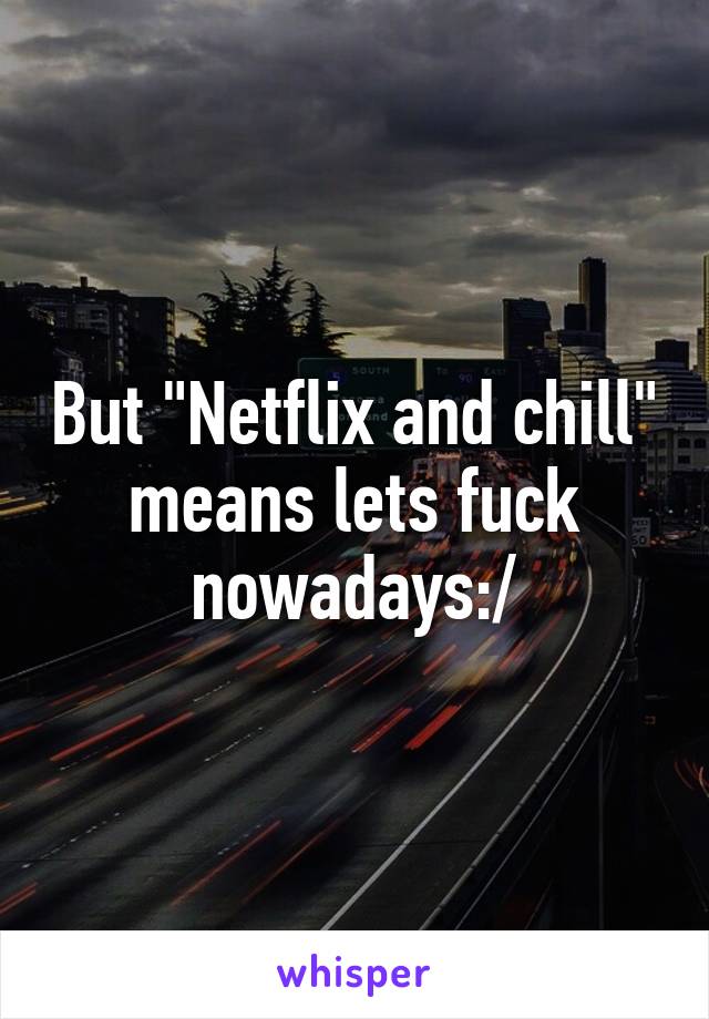 But "Netflix and chill" means lets fuck nowadays:/