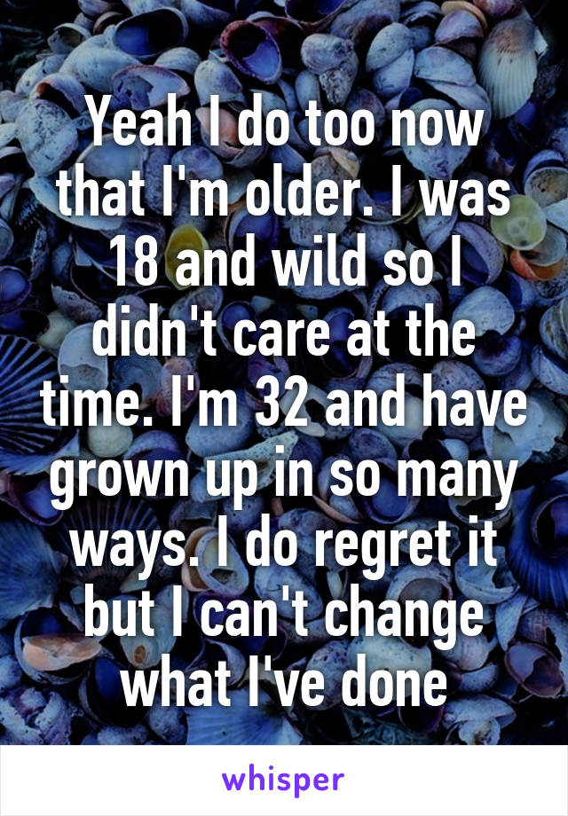 Yeah I do too now that I'm older. I was 18 and wild so I didn't care at the time. I'm 32 and have grown up in so many ways. I do regret it but I can't change what I've done