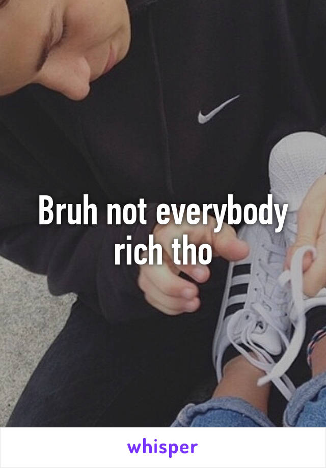 Bruh not everybody rich tho