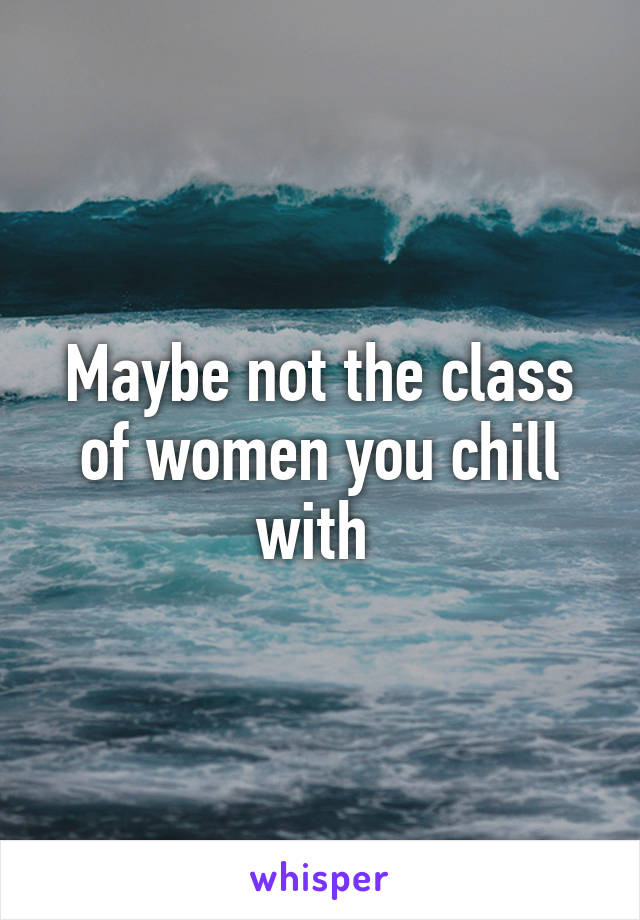 Maybe not the class of women you chill with 