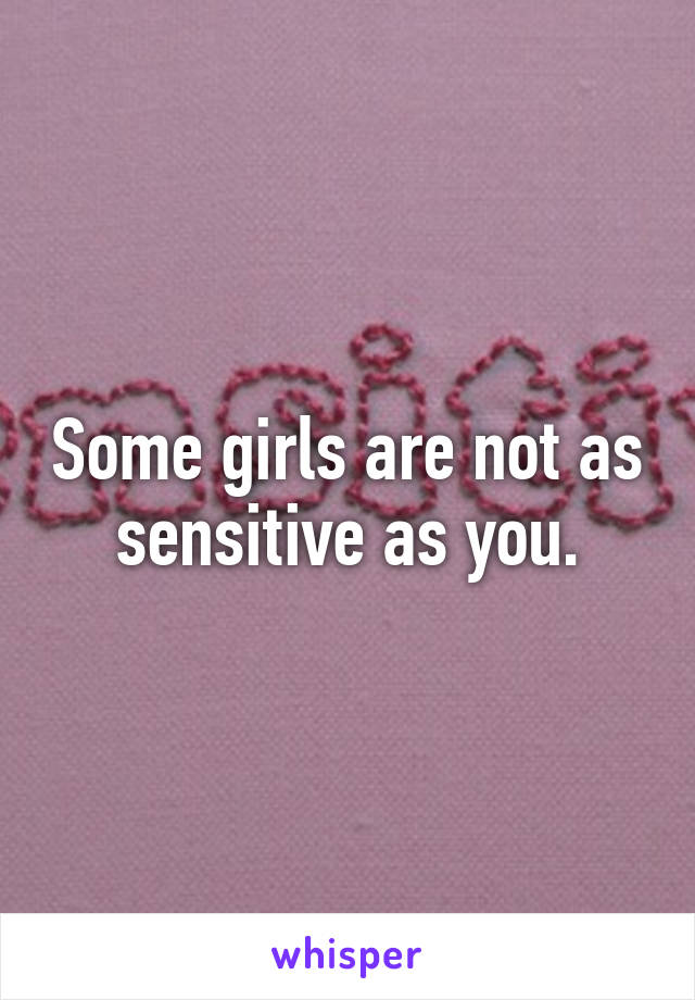 Some girls are not as sensitive as you.