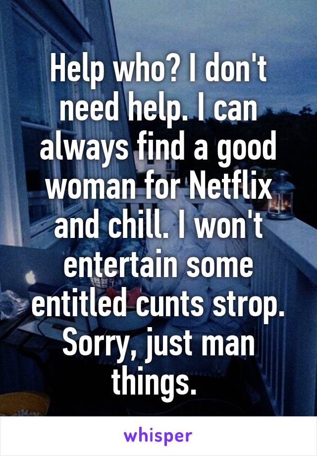 Help who? I don't need help. I can always find a good woman for Netflix and chill. I won't entertain some entitled cunts strop. Sorry, just man things. 