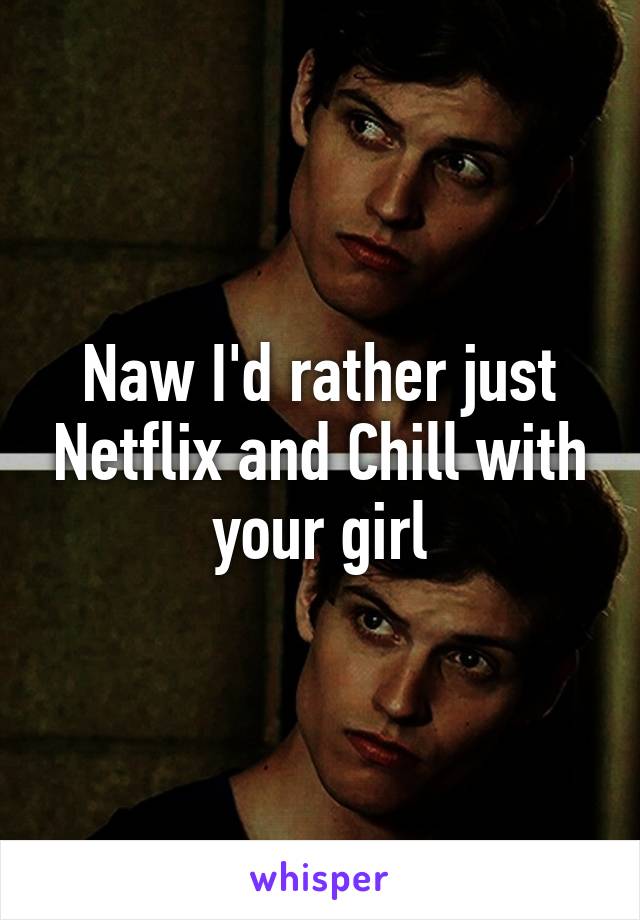 Naw I'd rather just Netflix and Chill with your girl