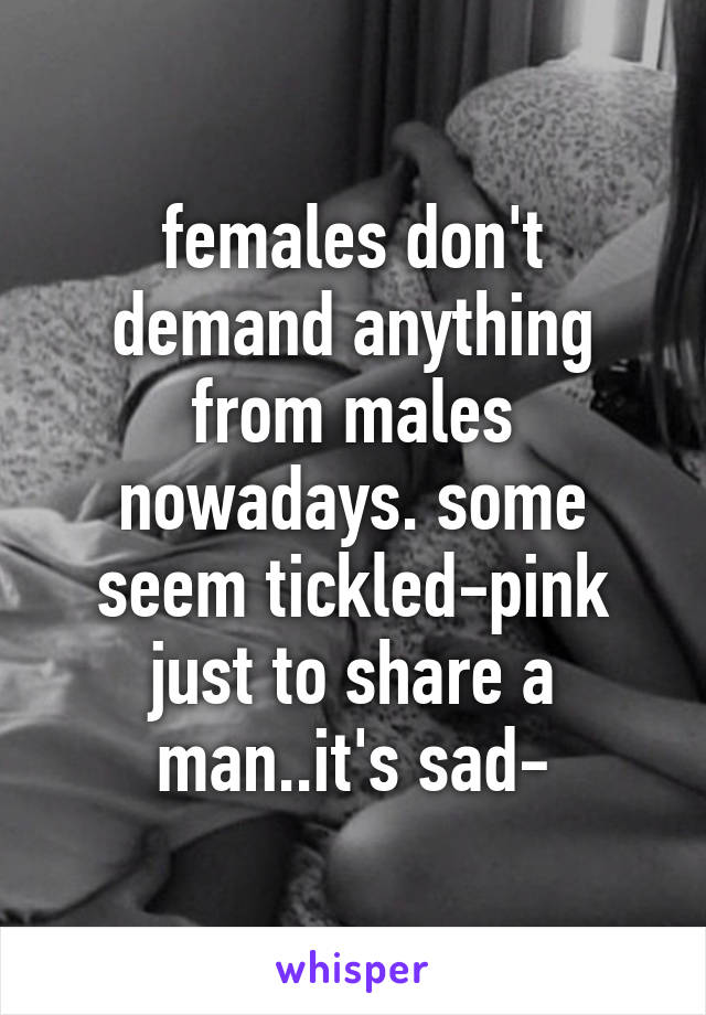 females don't demand anything from males nowadays. some seem tickled-pink just to share a man..it's sad-