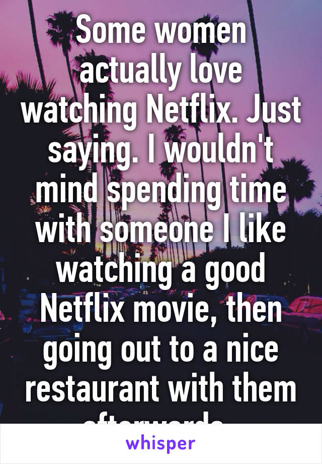 Some women actually love watching Netflix. Just saying. I wouldn't mind spending time with someone I like watching a good Netflix movie, then going out to a nice restaurant with them afterwards. 