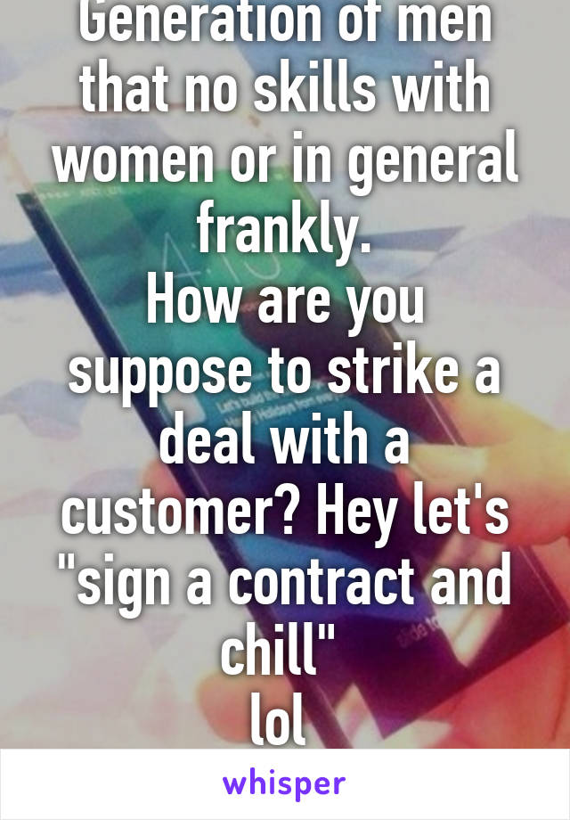 Generation of men that no skills with women or in general frankly.
How are you suppose to strike a deal with a customer? Hey let's "sign a contract and chill" 
lol 
