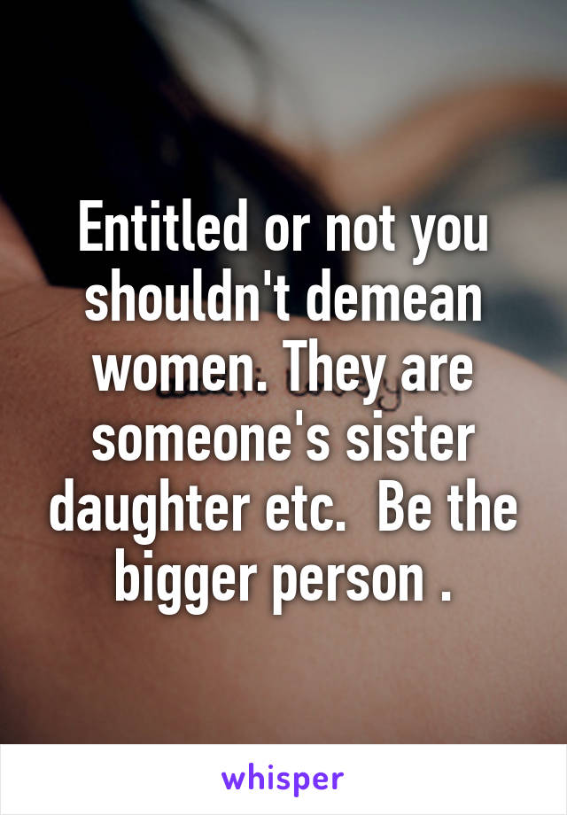 Entitled or not you shouldn't demean women. They are someone's sister daughter etc.  Be the bigger person .