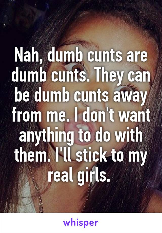 Nah, dumb cunts are dumb cunts. They can be dumb cunts away from me. I don't want anything to do with them. I'll stick to my real girls. 