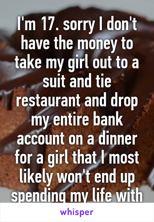 I'm 17. sorry I don't have the money to take my girl out to a suit and tie restaurant and drop my entire bank account on a dinner for a girl that I most likely won't end up spending my life with