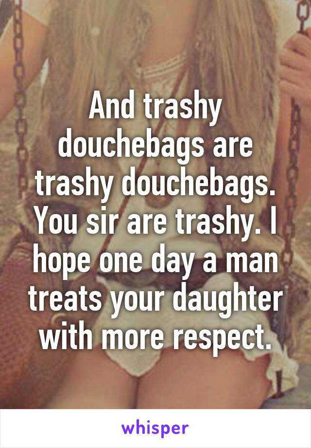 And trashy douchebags are trashy douchebags. You sir are trashy. I hope one day a man treats your daughter with more respect.