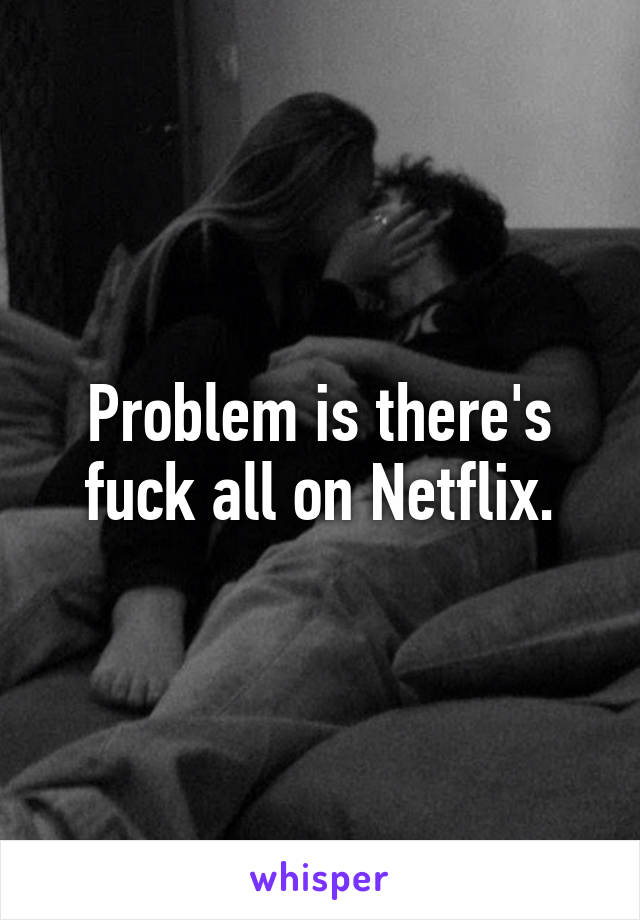 Problem is there's fuck all on Netflix.