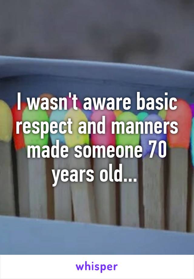 I wasn't aware basic respect and manners made someone 70 years old... 