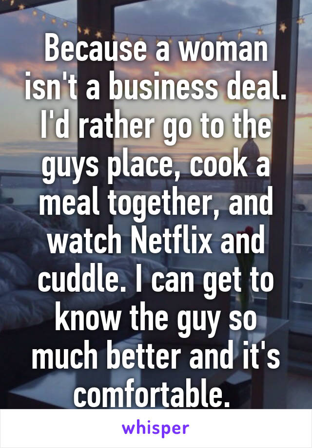 Because a woman isn't a business deal. I'd rather go to the guys place, cook a meal together, and watch Netflix and cuddle. I can get to know the guy so much better and it's comfortable. 