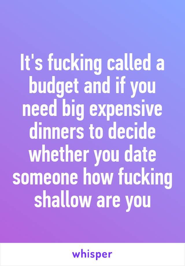 It's fucking called a budget and if you need big expensive dinners to decide whether you date someone how fucking shallow are you