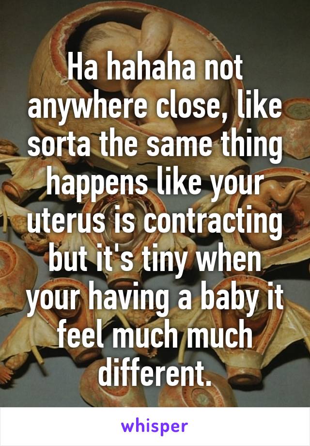 Ha hahaha not anywhere close, like sorta the same thing happens like your uterus is contracting but it's tiny when your having a baby it feel much much different.