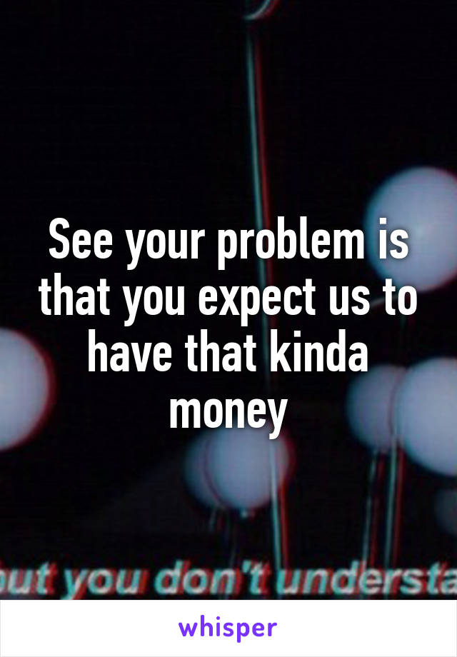 See your problem is that you expect us to have that kinda money