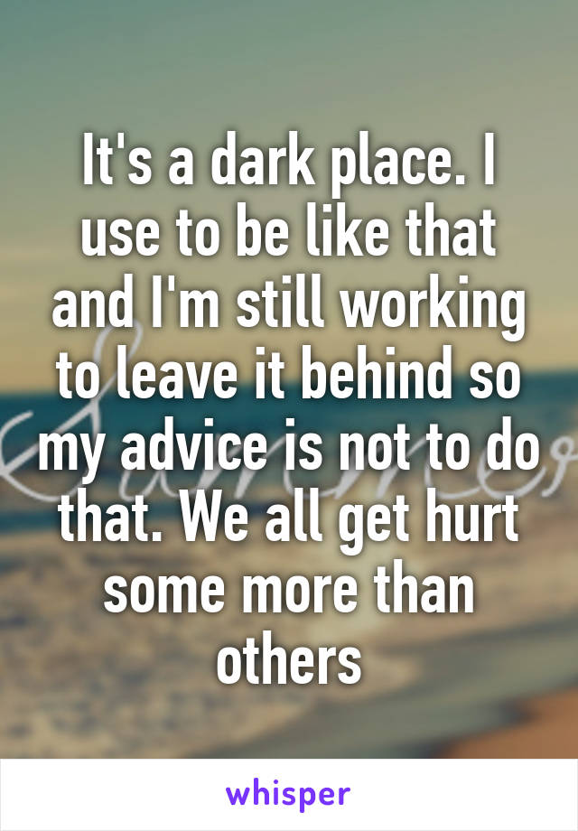 It's a dark place. I use to be like that and I'm still working to leave it behind so my advice is not to do that. We all get hurt some more than others