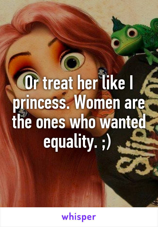 Or treat her like I princess. Women are the ones who wanted equality. ;) 