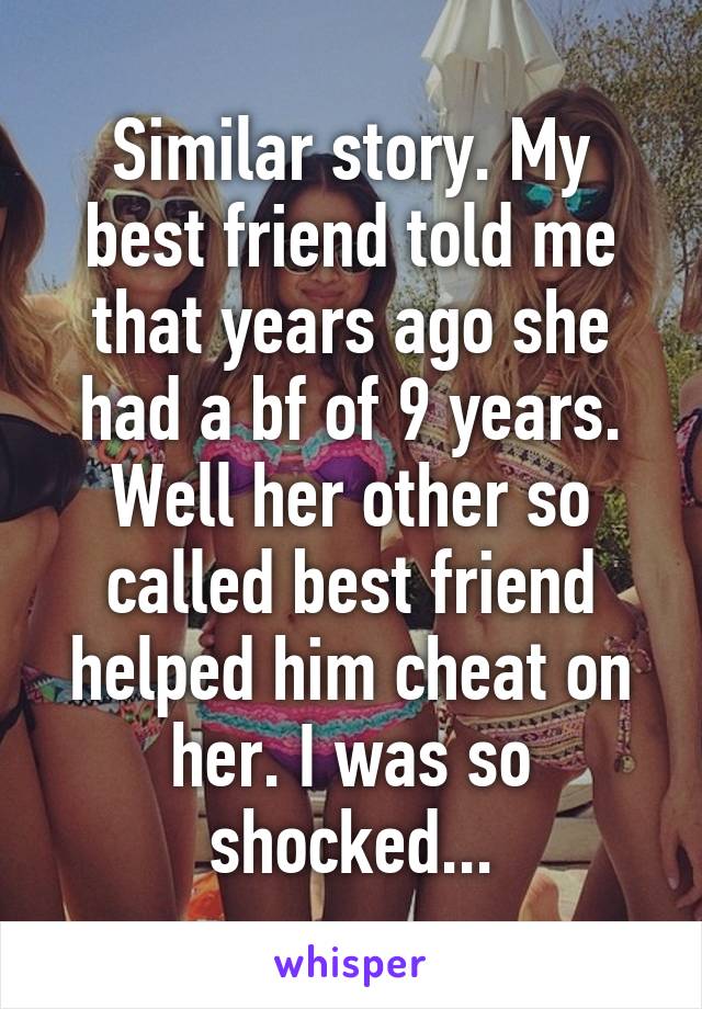 Similar story. My best friend told me that years ago she had a bf of 9 years. Well her other so called best friend helped him cheat on her. I was so shocked...