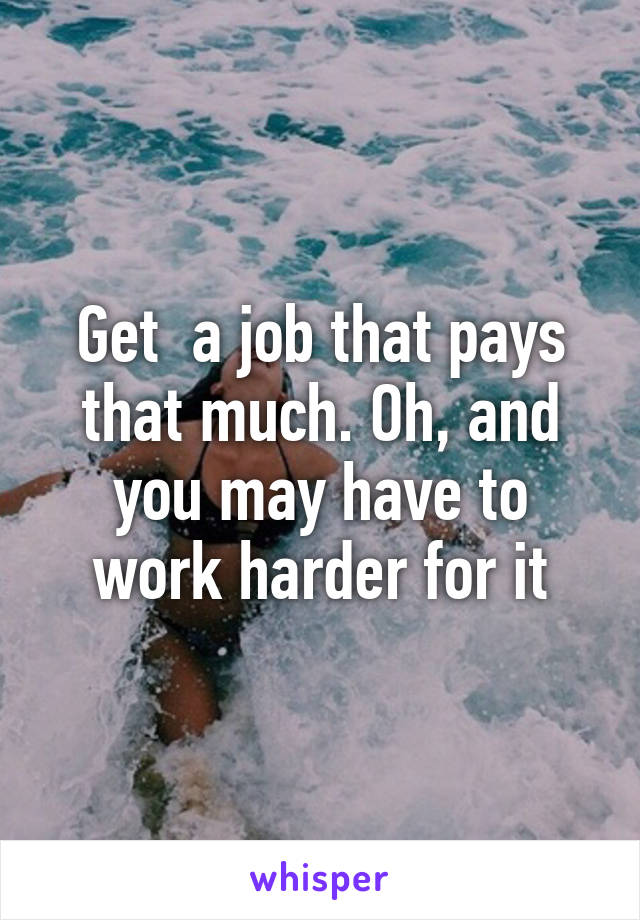 Get  a job that pays that much. Oh, and you may have to work harder for it