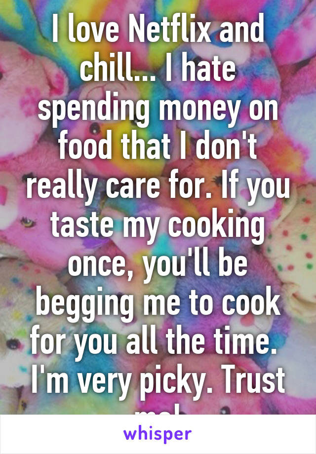 I love Netflix and chill... I hate spending money on food that I don't really care for. If you taste my cooking once, you'll be begging me to cook for you all the time.  I'm very picky. Trust me!