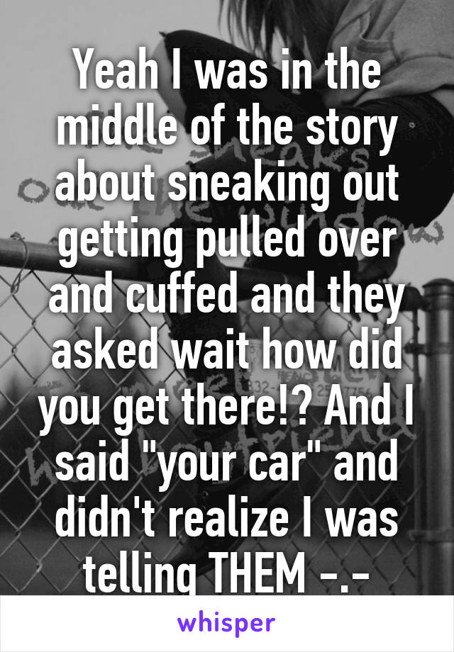 Yeah I was in the middle of the story about sneaking out getting pulled over and cuffed and they asked wait how did you get there!? And I said "your car" and didn't realize I was telling THEM -.-