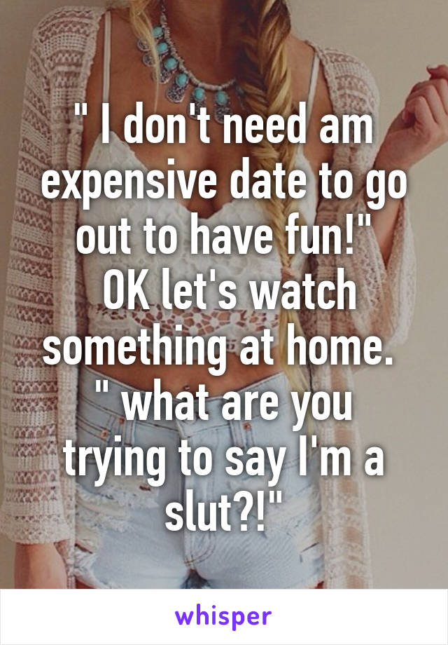 " I don't need am expensive date to go out to have fun!"
 OK let's watch something at home. 
" what are you trying to say I'm a slut?!"