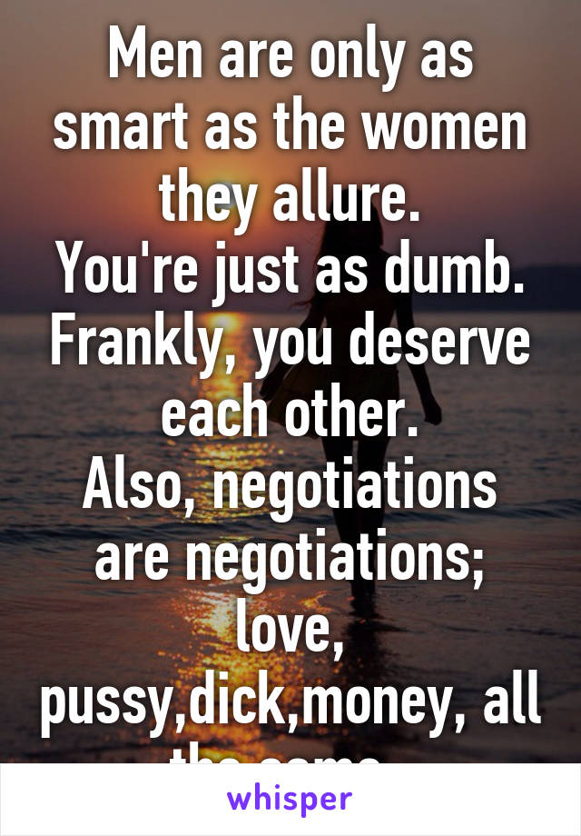 Men are only as smart as the women they allure.
You're just as dumb. Frankly, you deserve each other.
Also, negotiations are negotiations; love, pussy,dick,money, all the same. 