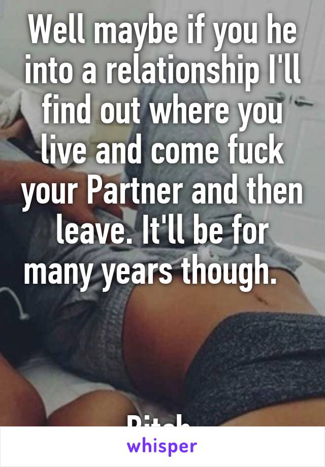 Well maybe if you he into a relationship I'll find out where you live and come fuck your Partner and then leave. It'll be for many years though.         


Bitch.