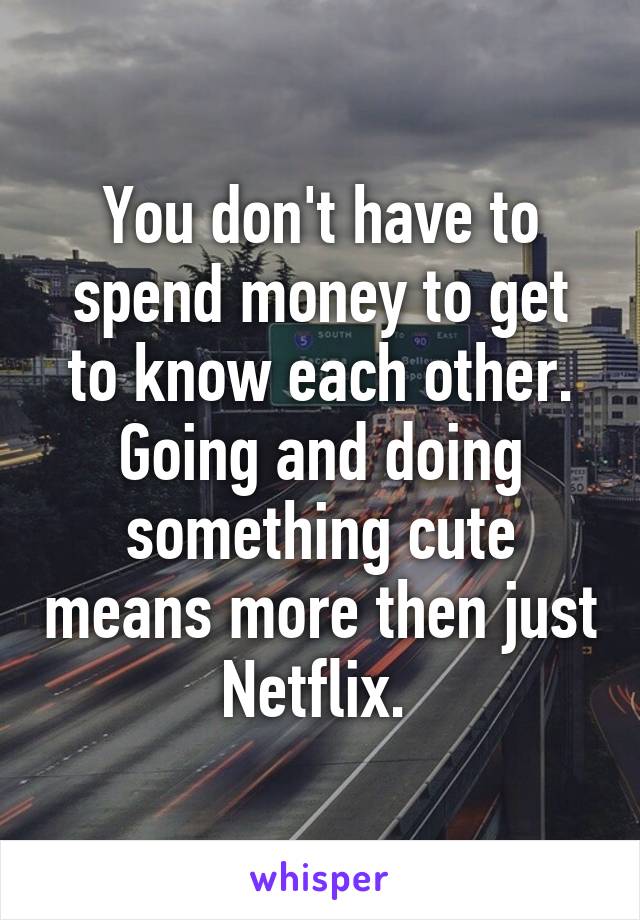 You don't have to spend money to get to know each other. Going and doing something cute means more then just Netflix. 