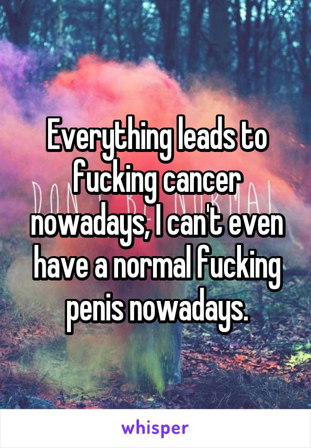 Everything leads to fucking cancer nowadays, I can't even have a normal fucking penis nowadays.