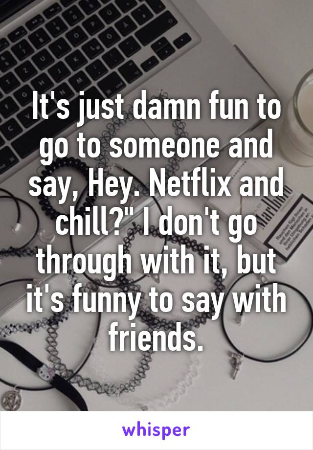 It's just damn fun to go to someone and say, Hey. Netflix and chill?" I don't go through with it, but it's funny to say with friends.