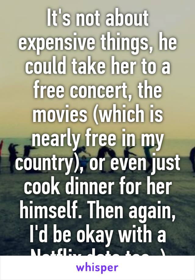 It's not about expensive things, he could take her to a free concert, the movies (which is nearly free in my country), or even just cook dinner for her himself. Then again, I'd be okay with a Netflix date too :)