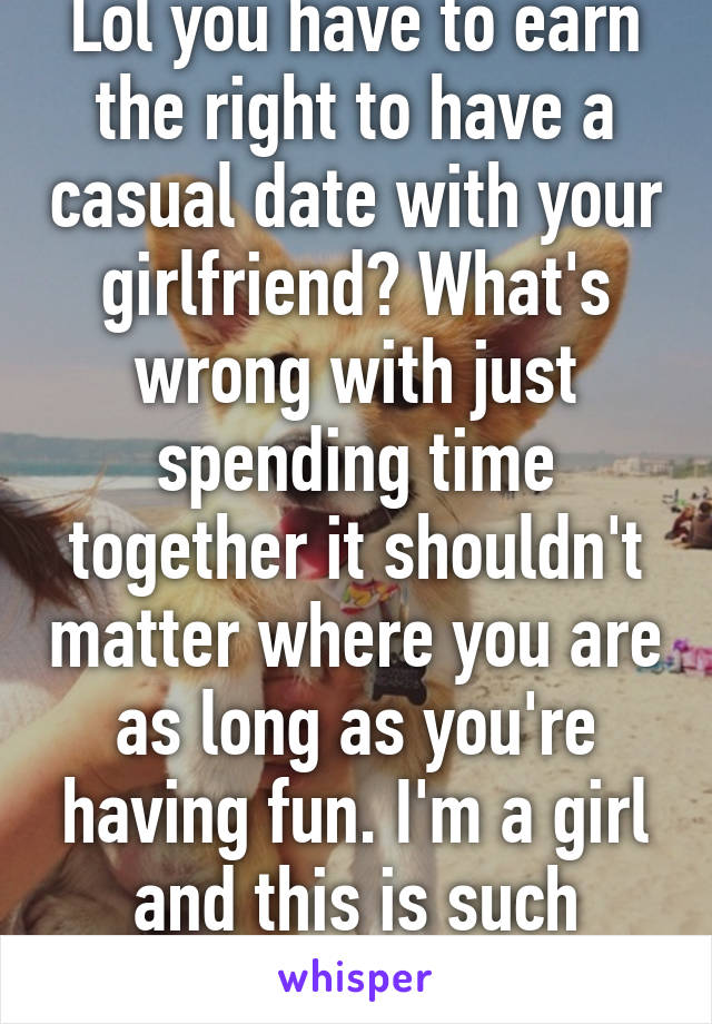 Lol you have to earn the right to have a casual date with your girlfriend? What's wrong with just spending time together it shouldn't matter where you are as long as you're having fun. I'm a girl and this is such bullshit.