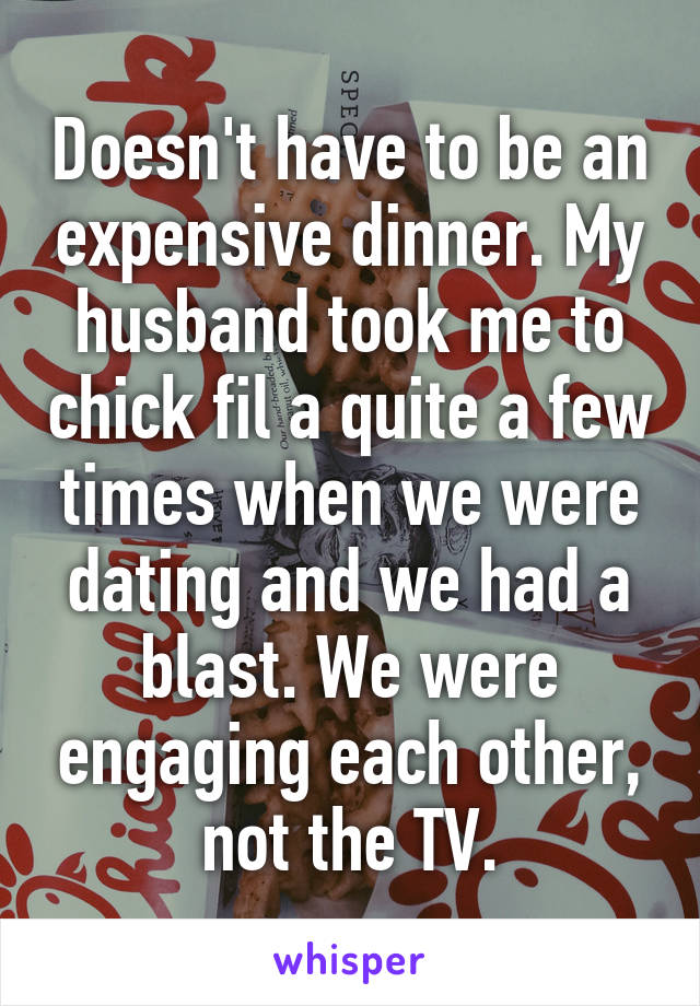 Doesn't have to be an expensive dinner. My husband took me to chick fil a quite a few times when we were dating and we had a blast. We were engaging each other, not the TV.